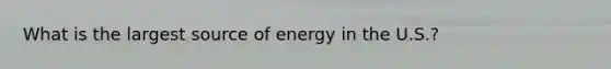 What is the largest source of energy in the U.S.?