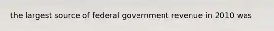 the largest source of federal government revenue in 2010 was