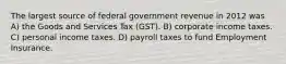 The largest source of federal government revenue in 2012 was A) the Goods and Services Tax (GST). B) corporate income taxes. C) personal income taxes. D) payroll taxes to fund Employment Insurance.