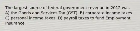 The largest source of federal government revenue in 2012 was A) the Goods and Services Tax (GST). B) corporate income taxes. C) personal income taxes. D) payroll taxes to fund Employment Insurance.