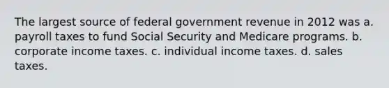 The largest source of federal government revenue in 2012 was a. payroll taxes to fund Social Security and Medicare programs. b. corporate income taxes. c. individual income taxes. d. sales taxes.