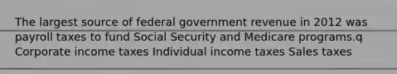 The largest source of federal government revenue in 2012 was payroll taxes to fund Social Security and Medicare programs.q Corporate income taxes Individual income taxes Sales taxes