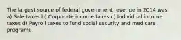 The largest source of federal government revenue in 2014 was a) Sale taxes b) Corporate income taxes c) Individual income taxes d) Payroll taxes to fund social security and medicare programs