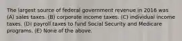 The largest source of federal government revenue in 2016 was (A) sales taxes. (B) corporate income taxes. (C) individual income taxes. (D) payroll taxes to fund Social Security and Medicare programs. (E) None of the above.