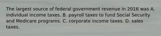 The largest source of federal government revenue in 2016 was A. individual income taxes. B. payroll taxes to fund Social Security and Medicare programs. C. corporate income taxes. D. sales taxes.