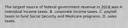 The largest source of federal government revenue in 2018 was A. individual income taxes. B. corporate income taxes. C. payroll taxes to fund Social Security and Medicare programs. D. sales taxes.