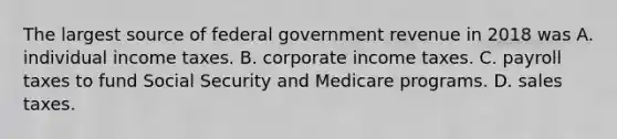 The largest source of federal government revenue in 2018 was A. individual income taxes. B. corporate income taxes. C. payroll taxes to fund Social Security and Medicare programs. D. sales taxes.