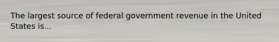 The largest source of federal government revenue in the United States is...