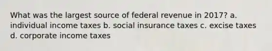 What was the largest source of federal revenue in 2017? a. individual income taxes b. social insurance taxes c. excise taxes d. corporate income taxes