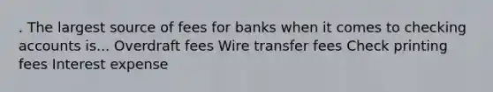 . The largest source of fees for banks when it comes to checking accounts is... Overdraft fees Wire transfer fees Check printing fees Interest expense