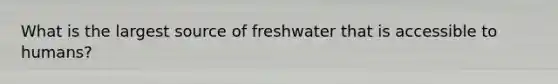 What is the largest source of freshwater that is accessible to humans?