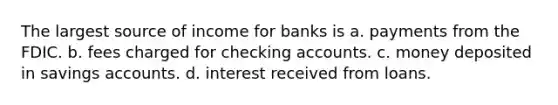 The largest source of income for banks is a. payments from the FDIC. b. fees charged for checking accounts. c. money deposited in savings accounts. d. interest received from loans.