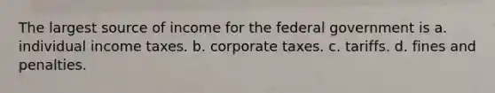 The largest source of income for the federal government is a. individual income taxes. b. corporate taxes. c. tariffs. d. fines and penalties.