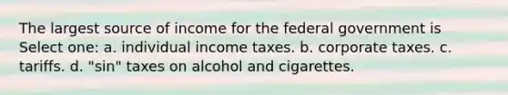 The largest source of income for the federal government is Select one: a. individual income taxes. b. corporate taxes. c. tariffs. d. "sin" taxes on alcohol and cigarettes.