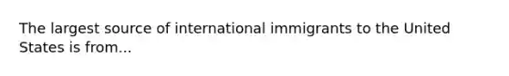 The largest source of international immigrants to the United States is from...