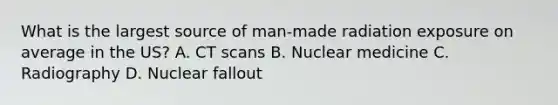 What is the largest source of man-made radiation exposure on average in the US? A. CT scans B. Nuclear medicine C. Radiography D. Nuclear fallout