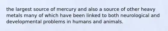 the largest source of mercury and also a source of other heavy metals many of which have been linked to both neurological and developmental problems in humans and animals.