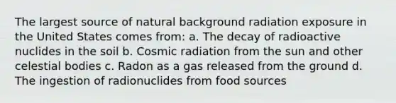 The largest source of natural background radiation exposure in the United States comes from: a. The decay of radioactive nuclides in the soil b. Cosmic radiation from the sun and other celestial bodies c. Radon as a gas released from the ground d. The ingestion of radionuclides from food sources