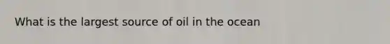 What is the largest source of oil in the ocean