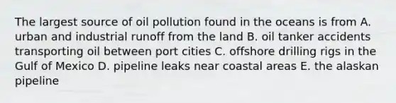 The largest source of oil pollution found in the oceans is from A. urban and industrial runoff from the land B. oil tanker accidents transporting oil between port cities C. offshore drilling rigs in the Gulf of Mexico D. pipeline leaks near coastal areas E. the alaskan pipeline