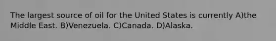 The largest source of oil for the United States is currently A)the Middle East. B)Venezuela. C)Canada. D)Alaska.