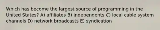 Which has become the largest source of programming in the United States? A) affiliates B) independents C) local cable system channels D) network broadcasts E) syndication