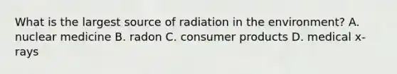 What is the largest source of radiation in the environment? A. nuclear medicine B. radon C. consumer products D. medical x-rays