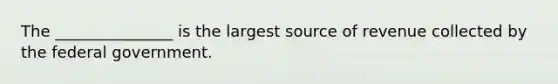 The _______________ is the largest source of revenue collected by the federal government.