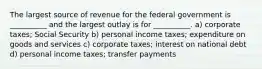 The largest source of revenue for the federal government is __________ and the largest outlay is for __________. a) corporate taxes; Social Security b) personal income taxes; expenditure on goods and services c) corporate taxes; interest on national debt d) personal income taxes; transfer payments