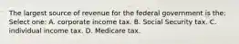 The largest source of revenue for the federal government is the: Select one: A. corporate income tax. B. Social Security tax. C. individual income tax. D. Medicare tax.