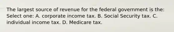 The largest source of revenue for the federal government is the: Select one: A. corporate income tax. B. Social Security tax. C. individual income tax. D. Medicare tax.