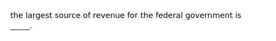 the largest source of revenue for the federal government is _____.