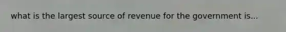 what is the largest source of revenue for the government is...