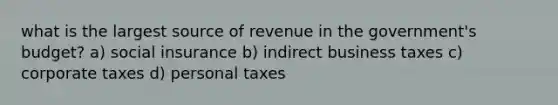 what is the largest source of revenue in the government's budget? a) social insurance b) indirect business taxes c) corporate taxes d) personal taxes