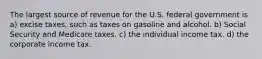 The largest source of revenue for the U.S. federal government is a) excise taxes, such as taxes on gasoline and alcohol. b) Social Security and Medicare taxes. c) the individual income tax. d) the corporate income tax.