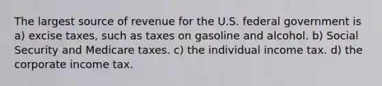 The largest source of revenue for the U.S. federal government is a) excise taxes, such as taxes on gasoline and alcohol. b) Social Security and Medicare taxes. c) the individual income tax. d) the corporate income tax.