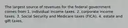 The largest source of revenues for the federal government comes from 1. individual income taxes. 2. corporate income taxes. 3. Social Security and Medicare taxes (FICA). 4. estate and gift taxes.