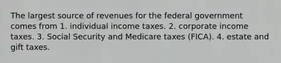 The largest source of revenues for the federal government comes from 1. individual income taxes. 2. corporate income taxes. 3. Social Security and Medicare taxes (FICA). 4. estate and gift taxes.