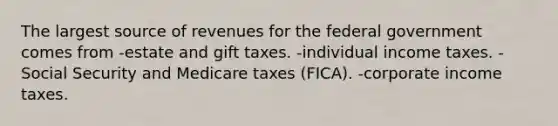 The largest source of revenues for the federal government comes from -estate and gift taxes. -individual income taxes. -Social Security and Medicare taxes (FICA). -corporate income taxes.