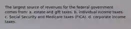 The largest source of revenues for the federal government comes from: a. estate and gift taxes. b. individual income taxes. c. Social Security and Medicare taxes (FICA). d. corporate income taxes.