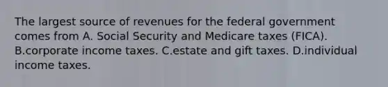 The largest source of revenues for the federal government comes from A. Social Security and Medicare taxes​ (FICA). B.corporate income taxes. C.estate and gift taxes. D.individual income taxes.