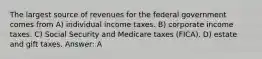 The largest source of revenues for the federal government comes from A) individual income taxes. B) corporate income taxes. C) Social Security and Medicare taxes (FICA). D) estate and gift taxes. Answer: A