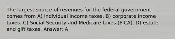 The largest source of revenues for the federal government comes from A) individual income taxes. B) corporate income taxes. C) Social Security and Medicare taxes (FICA). D) estate and gift taxes. Answer: A