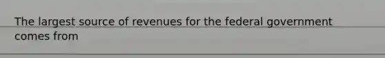 The largest source of revenues for the federal government comes from
