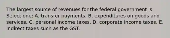 The largest source of revenues for the federal government is Select one: A. transfer payments. B. expenditures on goods and services. C. personal income taxes. D. corporate income taxes. E. indirect taxes such as the GST.