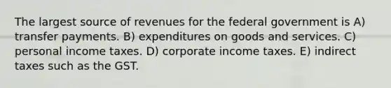 The largest source of revenues for the federal government is A) transfer payments. B) expenditures on goods and services. C) personal income taxes. D) corporate income taxes. E) indirect taxes such as the GST.