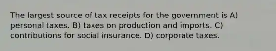 The largest source of tax receipts for the government is A) personal taxes. B) taxes on production and imports. C) contributions for social insurance. D) corporate taxes.