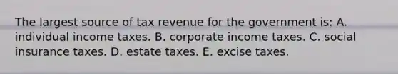 The largest source of tax revenue for the government is: A. individual income taxes. B. corporate income taxes. C. social insurance taxes. D. estate taxes. E. excise taxes.