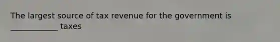 The largest source of tax revenue for the government is ____________ taxes