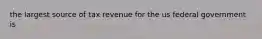 the largest source of tax revenue for the us federal government is